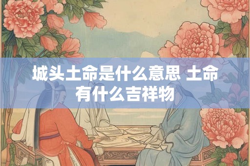 城头土命是什么意思 土命有什么吉祥物 城头土命是什么意思 土命有什么吉祥物