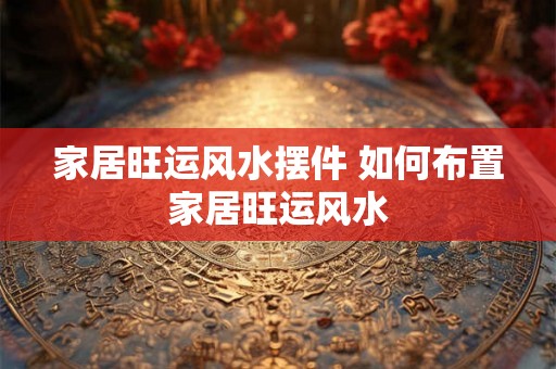 家居旺运风水摆件 如何布置家居旺运风水