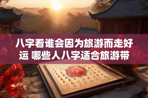八字看谁会因为旅游而走好运 哪些人八字适合旅游带来好运 八字看谁会因为旅游而走好运 哪些人八字适合旅游带来好运