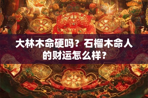 大林木命硬吗？石榴木命人的财运怎么样？