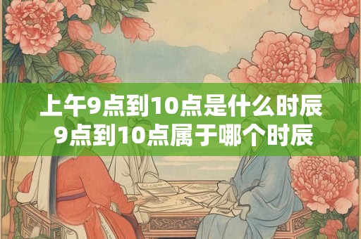 上午9点到10点是什么时辰 9点到10点属于哪个时辰