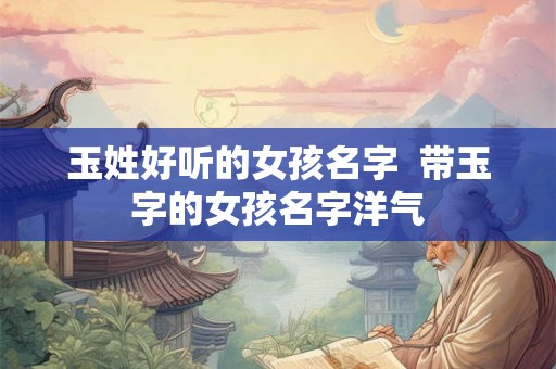 玉姓好听的女孩名字 带玉字的女孩名字洋气 玉姓好听的女孩名字 带玉字的女孩名字洋气
