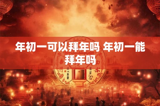 年初一可以拜年吗 年初一能拜年吗