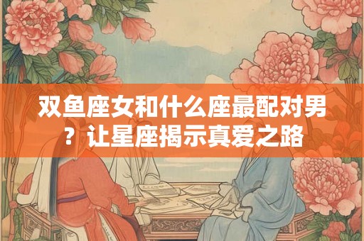 双鱼座女和什么座最配对男？让星座揭示真爱之路