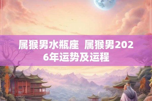 属猴男水瓶座  属猴男2026年运势及运程