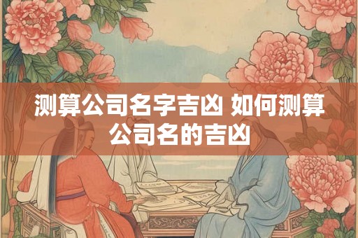 测算公司名字吉凶 如何测算公司名的吉凶 测算公司名字吉凶 如何测算公司名的吉凶