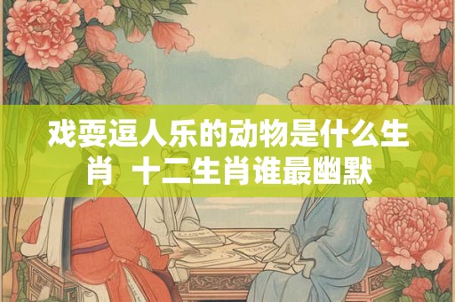 戏耍逗人乐的动物是什么生肖  十二生肖谁最幽默