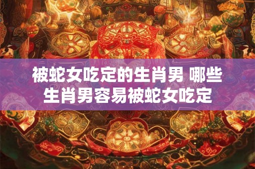 被蛇女吃定的生肖男 哪些生肖男容易被蛇女吃定