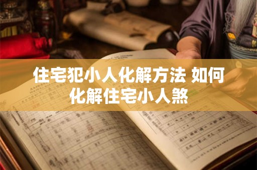 住宅犯小人化解方法 如何化解住宅小人煞