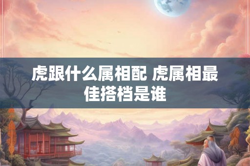 虎跟什么属相配 虎属相最佳搭档是谁