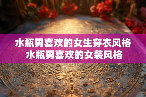 水瓶男喜欢的女生穿衣风格 水瓶男喜欢的女装风格
