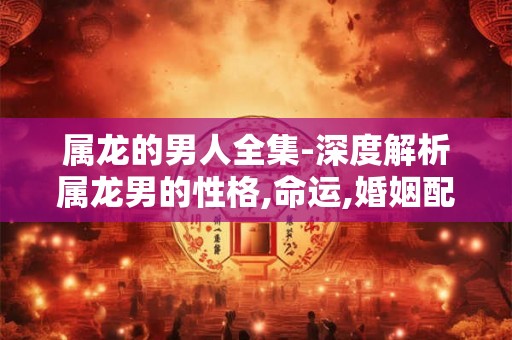 属龙的男人全集-深度解析属龙男的性格,命运,婚姻配对等
