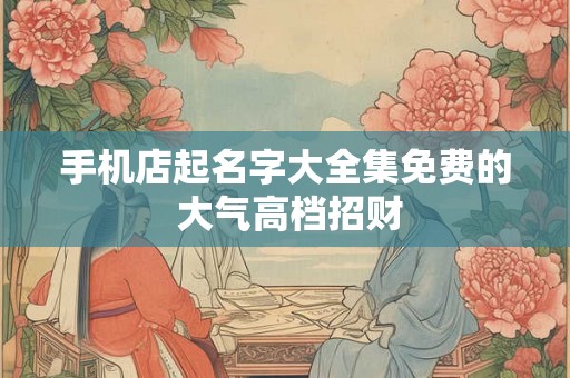 手机店起名字大全集免费的 大气高档招财