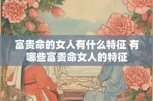 富贵命的女人有什么特征 有哪些富贵命女人的特征