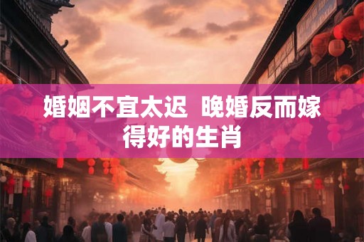 婚姻不宜太迟  晚婚反而嫁得好的生肖