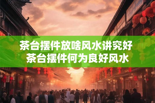 茶台摆件放啥风水讲究好 茶台摆件何为良好风水
