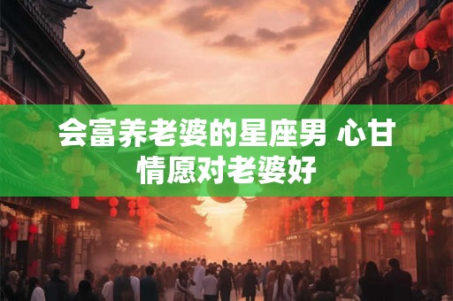会富养老婆的星座男 心甘情愿对老婆好