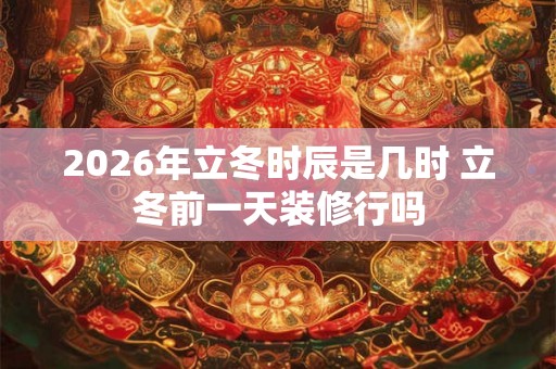 2026年立冬时辰是几时 立冬前一天装修行吗 2026年立冬时辰是几时 立冬前一天装修行吗