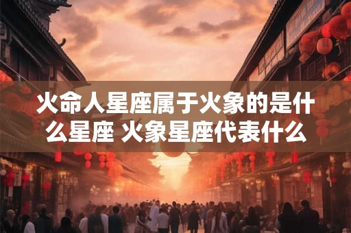 火命人星座属于火象的是什么星座 火象星座代表什么