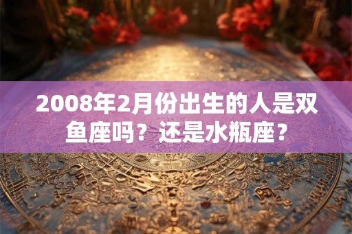 2008年2月份出生的人是双鱼座吗?还是水瓶座? 2008年2月份出生的人是双鱼座吗?还是水瓶座?