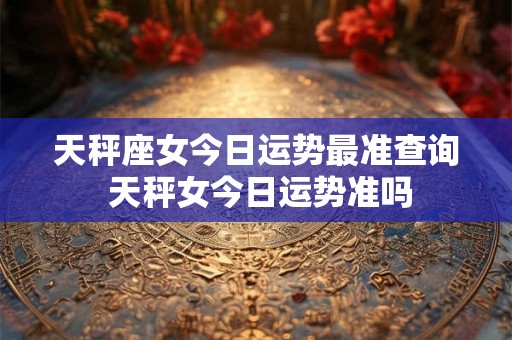 天秤座女今日运势最准查询 天秤女今日运势准吗
