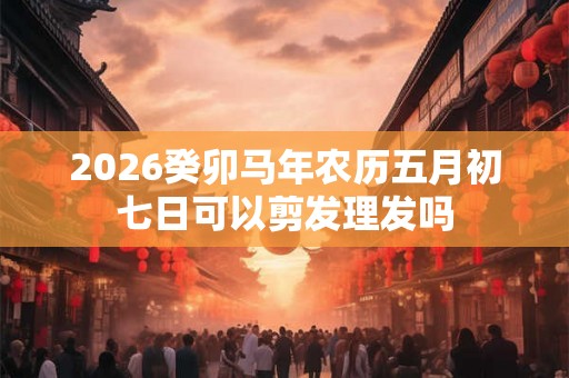 2026癸卯马年农历五月初七日可以剪发理发吗