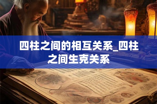四柱之间的相互关系_四柱之间生克关系 四柱之间的相互关系_四柱之间生克关系