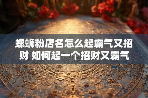 螺蛳粉店名怎么起霸气又招财 如何起一个招财又霸气的螺蛳粉店名