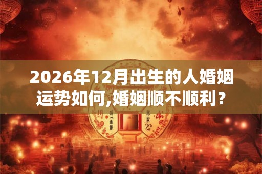 2026年12月出生的人婚姻运势如何,婚姻顺不顺利？