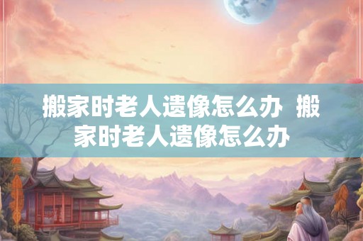 搬家时老人遗像怎么办  搬家时老人遗像怎么办