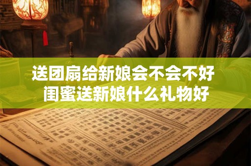 送团扇给新娘会不会不好 闺蜜送新娘什么礼物好