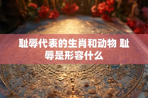 耻辱代表的生肖和动物 耻辱是形容什么