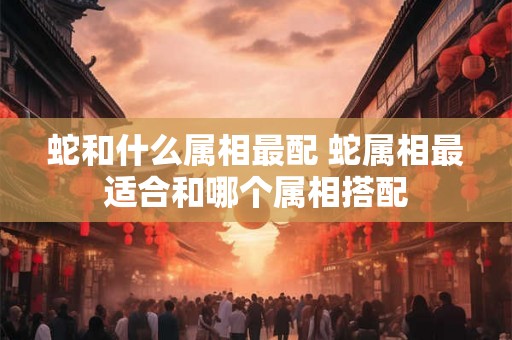 蛇和什么属相最配 蛇属相最适合和哪个属相搭配 蛇和什么属相最配 蛇属相最适合和哪个属相搭配