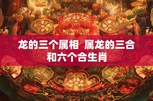 龙的三个属相 属龙的三合和六个合生肖 龙的三个属相 属龙的三合和六个合生肖