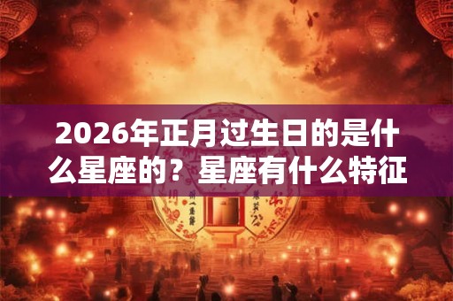2026年正月过生日的是什么星座的?星座有什么特征? 2026年正月过生日的是什么星座的?星座有什么特征?