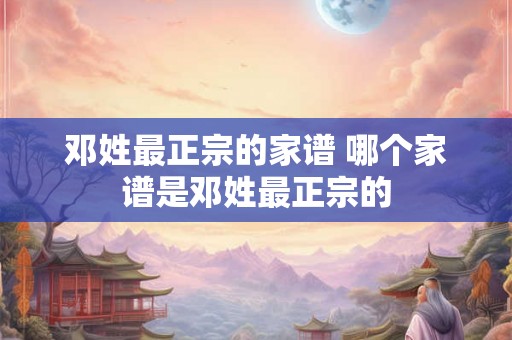 邓姓最正宗的家谱 哪个家谱是邓姓最正宗的 邓姓最正宗的家谱 哪个家谱是邓姓最正宗的