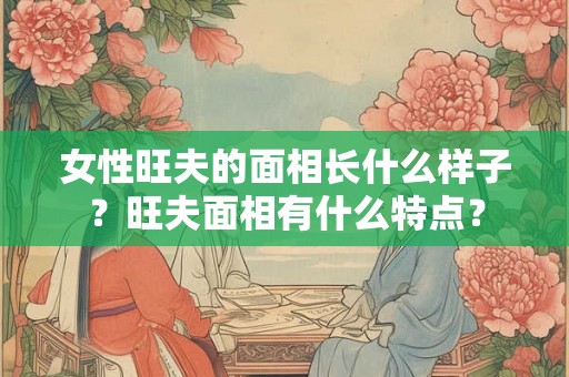 女性旺夫的面相长什么样子?旺夫面相有什么特点? 女性旺夫的面相长什么样子?旺夫面相有什么特点?