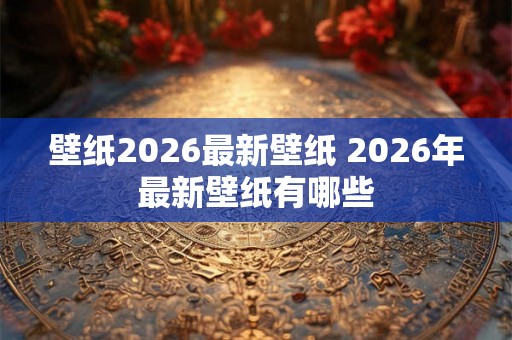 壁纸2026最新壁纸 2026年最新壁纸有哪些 壁纸2026最新壁纸 2026年最新壁纸有哪些