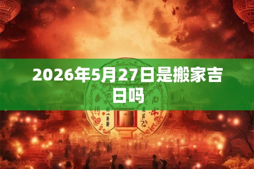 2026年5月27日是搬家吉日吗 2026年5月27日是搬家吉日吗