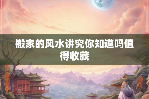 搬家的风水讲究你知道吗值得收藏 搬家的风水讲究你知道吗值得收藏