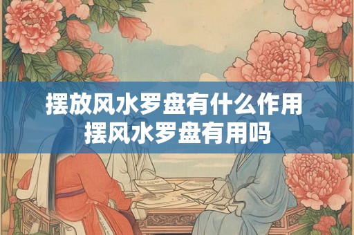摆放风水罗盘有什么作用 摆风水罗盘有用吗