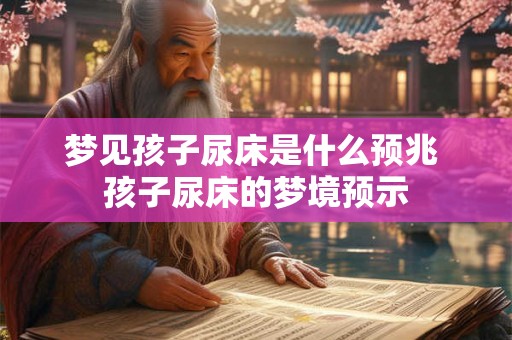 梦见孩子尿床是什么预兆 孩子尿床的梦境预示
