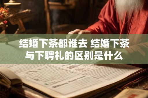 结婚下茶都谁去 结婚下茶与下聘礼的区别是什么