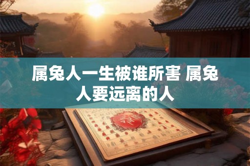 属兔人一生被谁所害 属兔人要远离的人 属兔人一生被谁所害 属兔人要远离的人