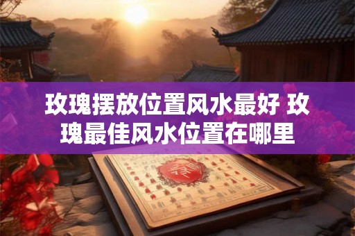 玫瑰摆放位置风水最好 玫瑰最佳风水位置在哪里
