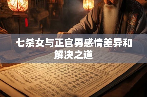 七杀女与正官男感情差异和解决之道 七杀女与正官男感情差异和解决之道