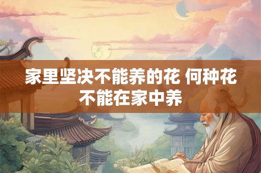 家里坚决不能养的花 何种花不能在家中养 家里坚决不能养的花 何种花不能在家中养