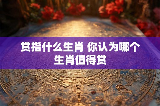 赏指什么生肖 你认为哪个生肖值得赏