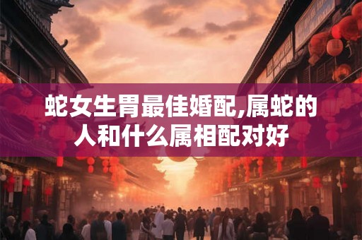 蛇女生胃最佳婚配,属蛇的人和什么属相配对好