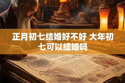 正月初七结婚好不好 大年初七可以结婚吗